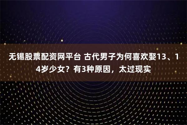 无锡股票配资网平台 古代男子为何喜欢娶13、14岁少女？有3种原因，太过现实