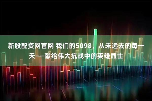 新股配资网官网 我们的5098，从未远去的每一天——献给伟大抗战中的英雄烈士