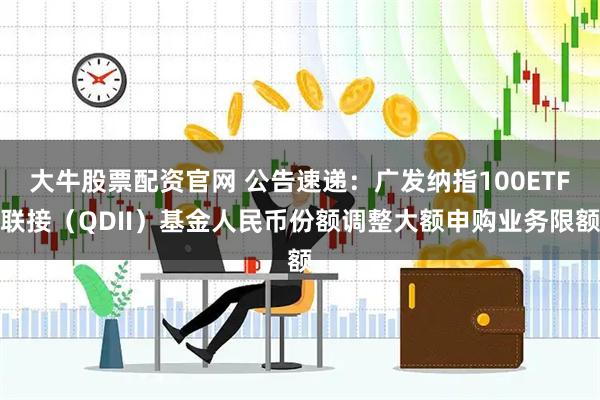 大牛股票配资官网 公告速递：广发纳指100ETF联接（QDII）基金人民币份额调整大额申购业务限额