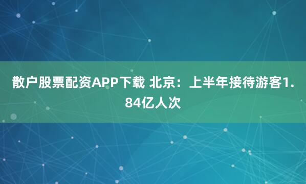 散户股票配资APP下载 北京：上半年接待游客1.84亿人次