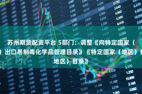 苏州期货配资平台 5部门：调整《向特定国家（地区）出口易制毒化学品管理目录》《特定国家（地区）目录》