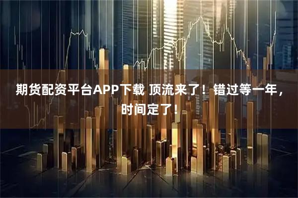 期货配资平台APP下载 顶流来了！错过等一年，时间定了！
