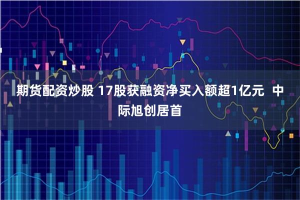 期货配资炒股 17股获融资净买入额超1亿元  中际旭创居首