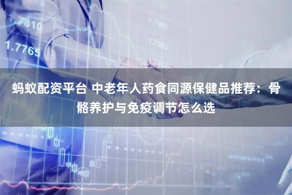 蚂蚁配资平台 中老年人药食同源保健品推荐：骨骼养护与免疫调节怎么选