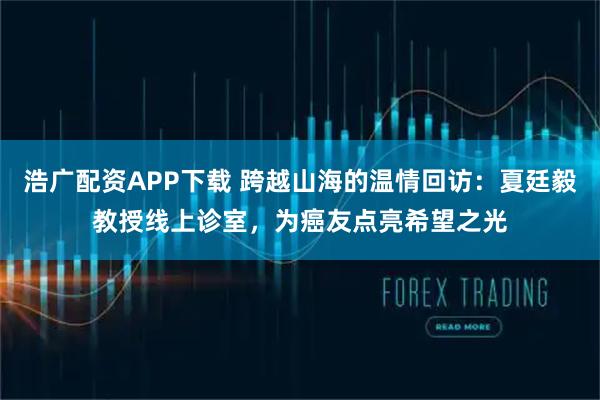 浩广配资APP下载 跨越山海的温情回访：夏廷毅教授线上诊室，为癌友点亮希望之光