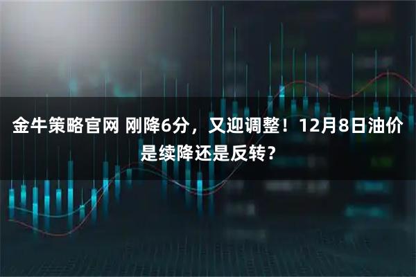 金牛策略官网 刚降6分，又迎调整！12月8日油价是续降还是反转？