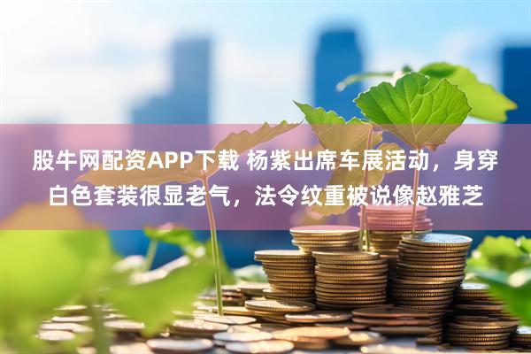 股牛网配资APP下载 杨紫出席车展活动，身穿白色套装很显老气，法令纹重被说像赵雅芝