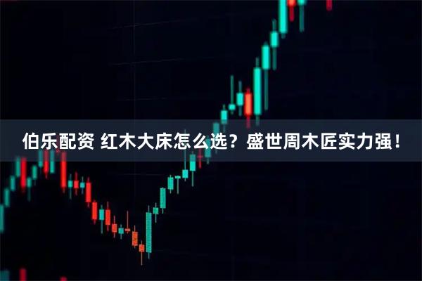 伯乐配资 红木大床怎么选？盛世周木匠实力强！
