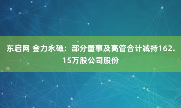 东启网 金力永磁：部分董事及高管合计减持162.15万股公司股份