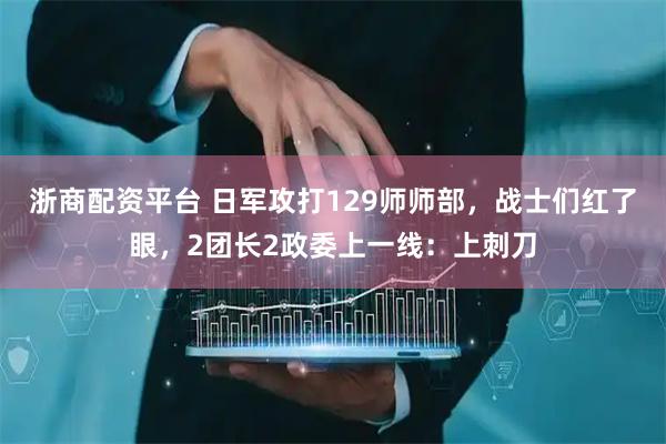 浙商配资平台 日军攻打129师师部，战士们红了眼，2团长2政委上一线：上刺刀