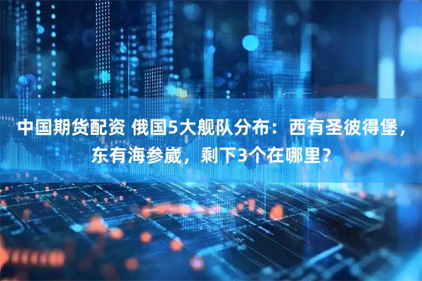中国期货配资 俄国5大舰队分布：西有圣彼得堡，东有海参崴，剩下3个在哪里？