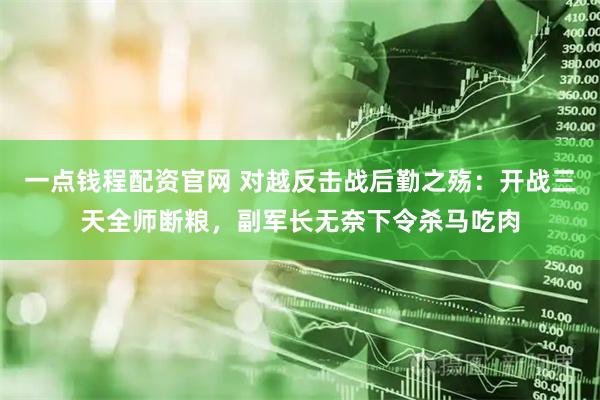 一点钱程配资官网 对越反击战后勤之殇：开战三天全师断粮，副军长无奈下令杀马吃肉