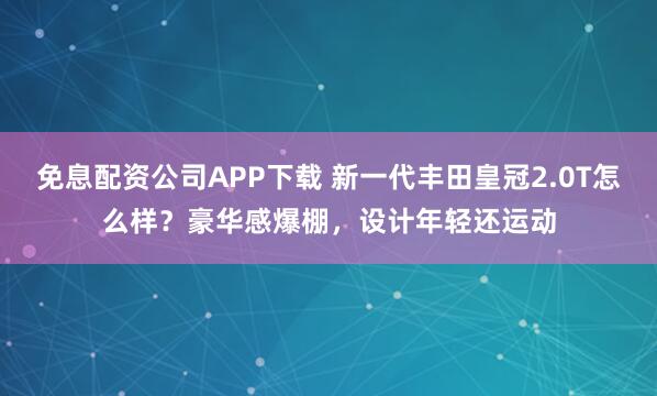 免息配资公司APP下载 新一代丰田皇冠2.0T怎么样？豪华感爆棚，设计年轻还运动