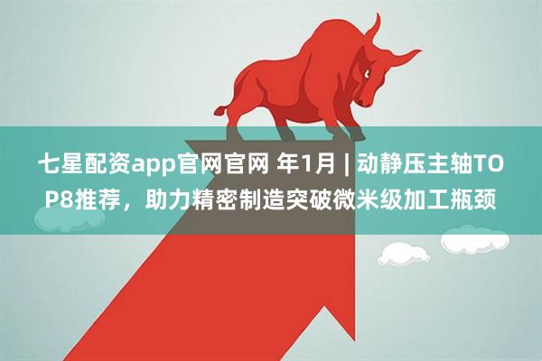 七星配资app官网官网 年1月 | 动静压主轴TOP8推荐，助力精密制造突破微米级加工瓶颈