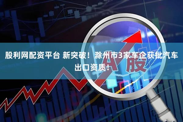 股利网配资平台 新突破！滁州市3家车企获批汽车出口资质！