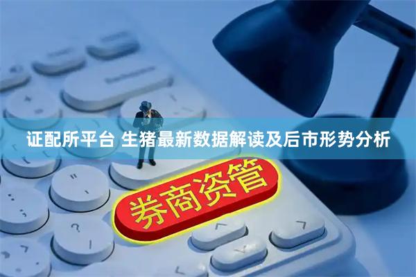证配所平台 生猪最新数据解读及后市形势分析