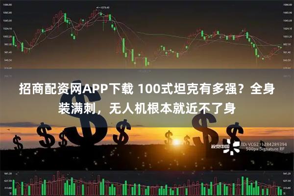 招商配资网APP下载 100式坦克有多强？全身装满刺，无人机根本就近不了身