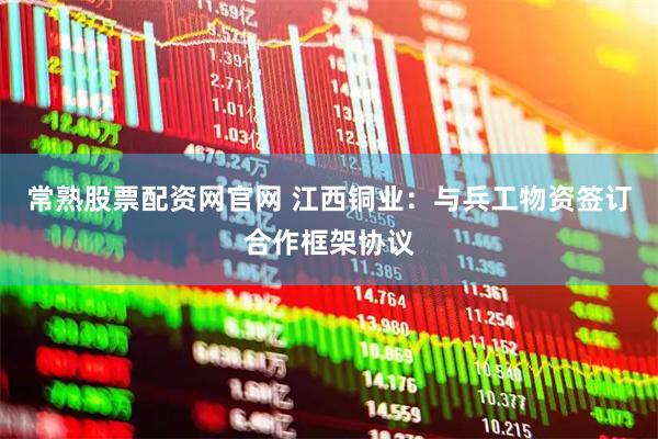 常熟股票配资网官网 江西铜业：与兵工物资签订合作框架协议