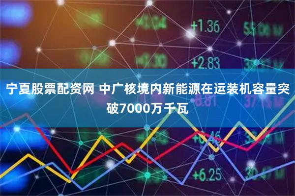 宁夏股票配资网 中广核境内新能源在运装机容量突破7000万千瓦