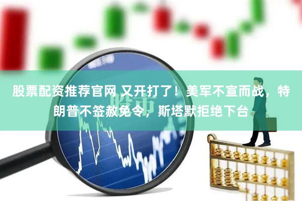 股票配资推荐官网 又开打了！美军不宣而战，特朗普不签赦免令，斯塔默拒绝下台