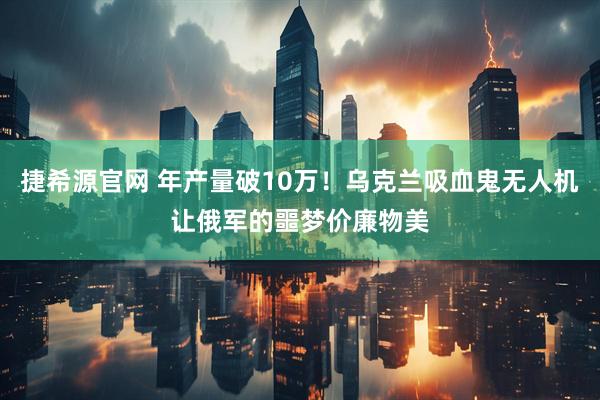 捷希源官网 年产量破10万！乌克兰吸血鬼无人机让俄军的噩梦价廉物美