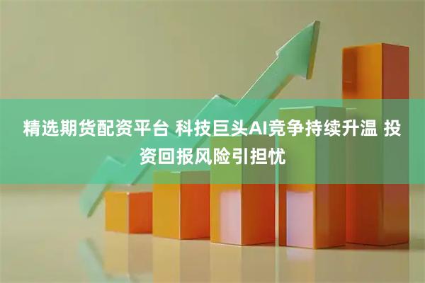 精选期货配资平台 科技巨头AI竞争持续升温 投资回报风险引担忧