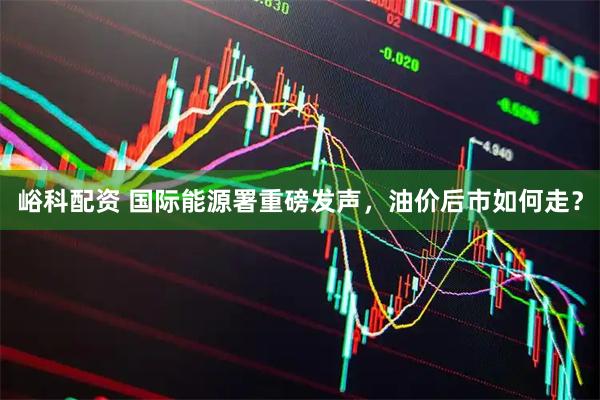 峪科配资 国际能源署重磅发声，油价后市如何走？