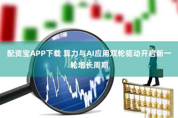 配资宝APP下载 算力与AI应用双轮驱动开启新一轮增长周期