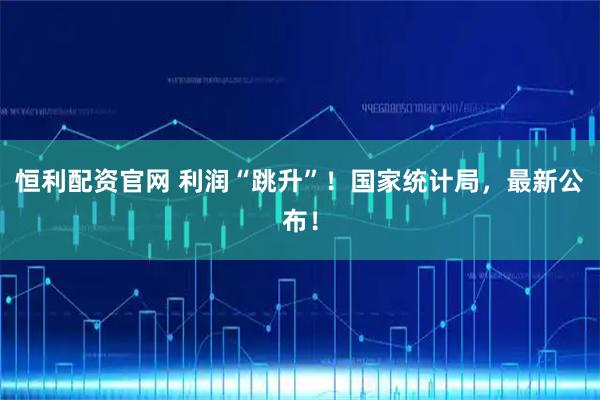 恒利配资官网 利润“跳升”！国家统计局，最新公布！