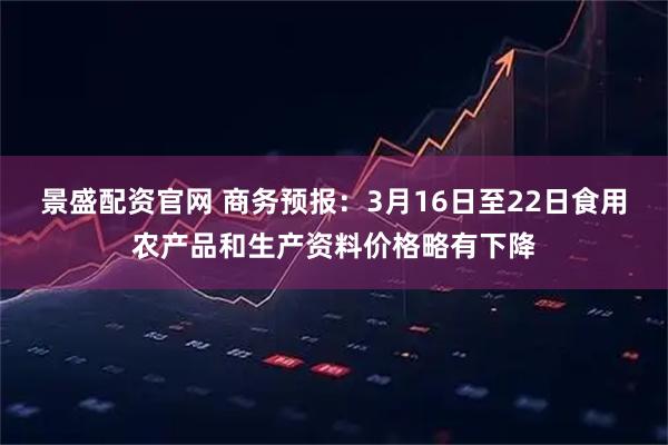 景盛配资官网 商务预报：3月16日至22日食用农产品和生产资料价格略有下降