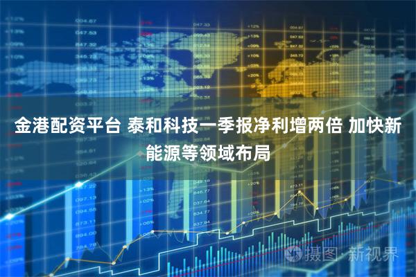 金港配资平台 泰和科技一季报净利增两倍 加快新能源等领域布局