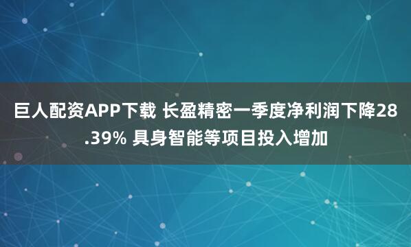 巨人配资APP下载 长盈精密一季度净利润下降28.39% 具身智能等项目投入增加