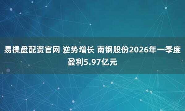 易操盘配资官网 逆势增长 南钢股份2026年一季度盈利5.97亿元
