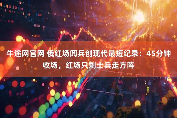 牛途网官网 俄红场阅兵创现代最短纪录：45分钟收场，红场只剩士兵走方阵