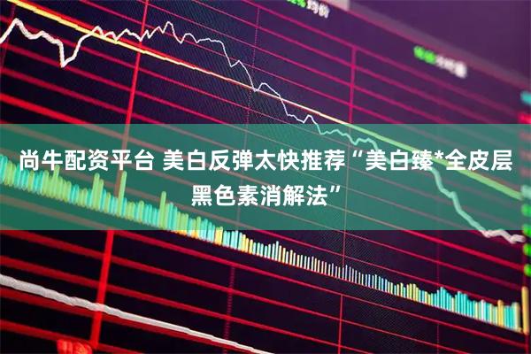 尚牛配资平台 美白反弹太快推荐“美白臻*全皮层黑色素消解法”