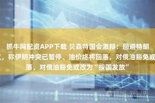 抓牛网配资APP下载 贝森特国会激辩：回避特朗普“免审计”争议，称伊朗冲突已暂停、油价终将回落，对俄油豁免或改为“按国发放”